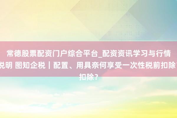 常德股票配资门户综合平台_配资资讯学习与行情说明 图知企税｜配置、用具奈何享受一次性税前扣除？
