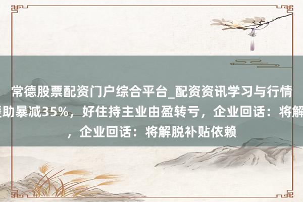 常德股票配资门户综合平台_配资资讯学习与行情说明 政府缓助暴减35%，好住持主业由盈转亏，企业回话：将解脱补贴依赖