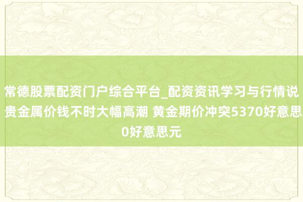 常德股票配资门户综合平台_配资资讯学习与行情说明 贵金属价钱不时大幅高潮 黄金期价冲突5370好意思元