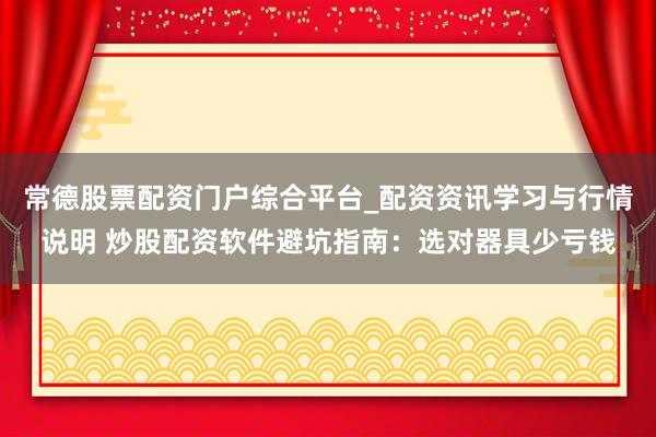 常德股票配资门户综合平台_配资资讯学习与行情说明 炒股配资软件避坑指南：选对器具少亏钱