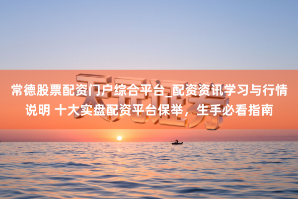 常德股票配资门户综合平台_配资资讯学习与行情说明 十大实盘配资平台保举，生手必看指南