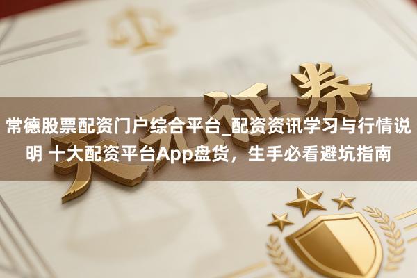 常德股票配资门户综合平台_配资资讯学习与行情说明 十大配资平台App盘货，生手必看避坑指南